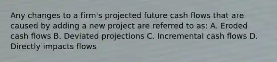 Any changes to a firm's projected future cash flows that are caused by adding a new project are referred to as: A. Eroded cash flows B. Deviated projections C. Incremental cash flows D. Directly impacts flows