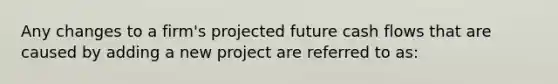 Any changes to a firm's projected future cash flows that are caused by adding a new project are referred to as: