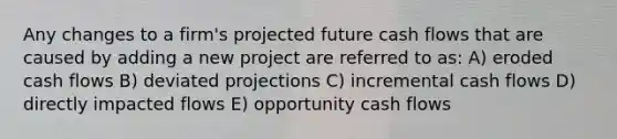 Any changes to a firm's projected future cash flows that are caused by adding a new project are referred to as: A) eroded cash flows B) deviated projections C) incremental cash flows D) directly impacted flows E) opportunity cash flows