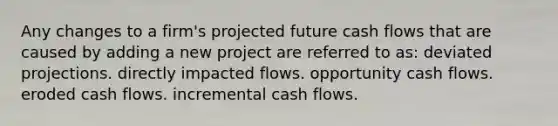 Any changes to a firm's projected future cash flows that are caused by adding a new project are referred to as: deviated projections. directly impacted flows. opportunity cash flows. eroded cash flows. incremental cash flows.