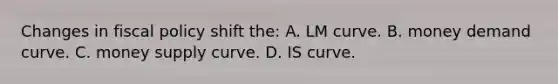 Changes in fiscal policy shift the: A. LM curve. B. money demand curve. C. money supply curve. D. IS curve.