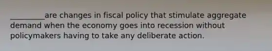 _________are changes in fiscal policy that stimulate aggregate demand when the economy goes into recession without policymakers having to take any deliberate action.