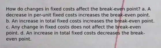 How do changes in fixed costs affect the break-even point? a. A decrease in per-unit fixed costs increases the break-even point. b. An increase in total fixed costs increases the break-even point. c. Any change in fixed costs does not affect the break-even point. d. An increase in total fixed costs decreases the break-even point.