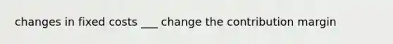 changes in fixed costs ___ change the contribution margin