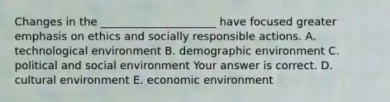 Changes in the​ _____________________ have focused greater emphasis on ethics and socially responsible actions. A. technological environment B. demographic environment C. political and social environment Your answer is correct. D. cultural environment E. economic environment