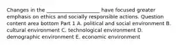 Changes in the​ _____________________ have focused greater emphasis on ethics and socially responsible actions. Question content area bottom Part 1 A. political and social environment B. cultural environment C. technological environment D. demographic environment E. economic environment