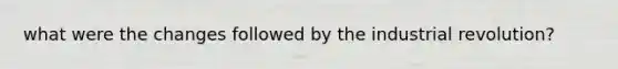 what were the changes followed by the industrial revolution?