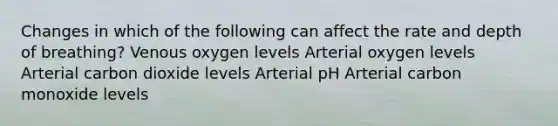 Changes in which of the following can affect the rate and depth of breathing? Venous oxygen levels Arterial oxygen levels Arterial carbon dioxide levels Arterial pH Arterial carbon monoxide levels