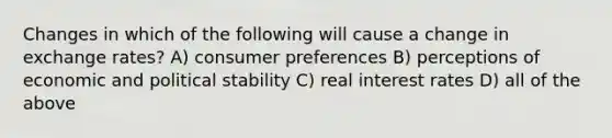 Changes in which of the following will cause a change in exchange rates? A) consumer preferences B) perceptions of economic and political stability C) real interest rates D) all of the above