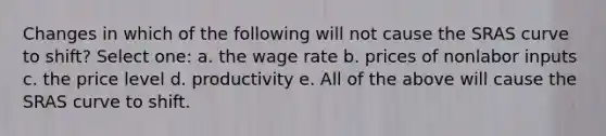 Changes in which of the following will not cause the SRAS curve to shift? Select one: a. the wage rate b. prices of nonlabor inputs c. the price level d. productivity e. All of the above will cause the SRAS curve to shift.