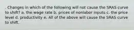 . Changes in which of the following will not cause the SRAS curve to shift? a. the wage rate b. prices of nonlabor inputs c. the price level d. productivity e. All of the above will cause the SRAS curve to shift.