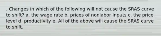 . Changes in which of the following will not cause the SRAS curve to shift? a. the wage rate b. prices of nonlabor inputs c. the price level d. productivity e. All of the above will cause the SRAS curve to shift.