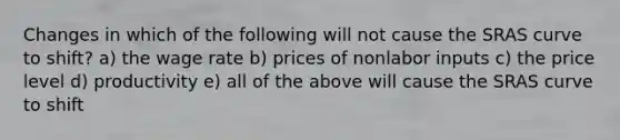 Changes in which of the following will not cause the SRAS curve to shift? a) the wage rate b) prices of nonlabor inputs c) the price level d) productivity e) all of the above will cause the SRAS curve to shift