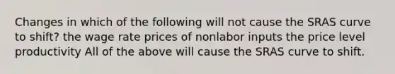 Changes in which of the following will not cause the SRAS curve to shift? the wage rate prices of nonlabor inputs the price level productivity All of the above will cause the SRAS curve to shift.