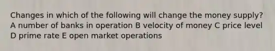 Changes in which of the following will change the money supply? A number of banks in operation B velocity of money C price level D prime rate E open market operations