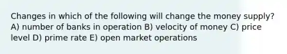 Changes in which of the following will change the money supply? A) number of banks in operation B) velocity of money C) price level D) prime rate E) open market operations