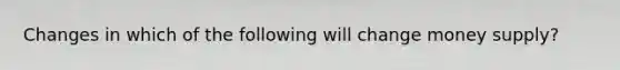 Changes in which of the following will change money supply?