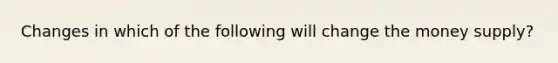 Changes in which of the following will change the money supply?