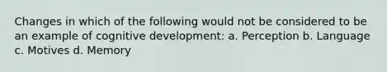 Changes in which of the following would not be considered to be an example of cognitive development: a. Perception b. Language c. Motives d. Memory