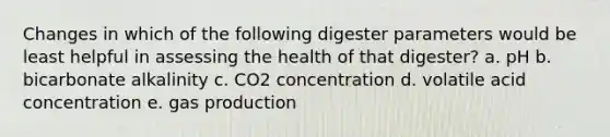 Changes in which of the following digester parameters would be least helpful in assessing the health of that digester? a. pH b. bicarbonate alkalinity c. CO2 concentration d. volatile acid concentration e. gas production