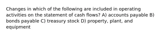 Changes in which of the following are included in operating activities on the statement of cash flows? A) accounts payable B) bonds payable C) treasury stock D) property, plant, and equipment