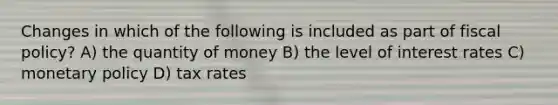 Changes in which of the following is included as part of fiscal policy? A) the quantity of money B) the level of interest rates C) monetary policy D) tax rates