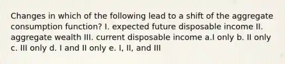 Changes in which of the following lead to a shift of the aggregate consumption function? I. expected future disposable income II. aggregate wealth III. current disposable income a.I only b. II only c. III only d. I and II only e. I, II, and III