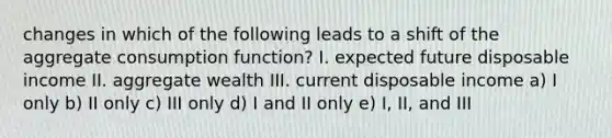 changes in which of the following leads to a shift of the aggregate consumption function? I. expected future disposable income II. aggregate wealth III. current disposable income a) I only b) II only c) III only d) I and II only e) I, II, and III