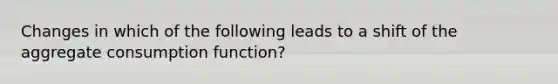 Changes in which of the following leads to a shift of the aggregate consumption function?