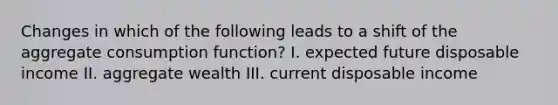 Changes in which of the following leads to a shift of the aggregate consumption function? I. expected future disposable income II. aggregate wealth III. current disposable income