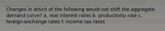 Changes in which of the following would not shift the aggregate demand curve? a. real interest rates b. productivity rate c. foreign-exchange rates f. income tax rates