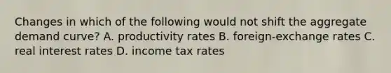 Changes in which of the following would not shift the aggregate demand curve? A. productivity rates B. foreign-exchange rates C. real interest rates D. income tax rates