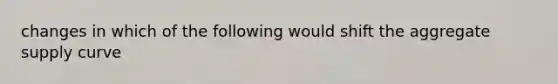 changes in which of the following would shift the aggregate supply curve