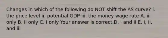 Changes in which of the following do NOT shift the AS​ curve? i. the price level ii. potential GDP iii. the money wage rate A. iii only B. ii only C. i only Your answer is correct.D. i and ii E. ​i, ii, and iii