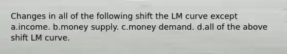 Changes in all of the following shift the LM curve except a.income. b.money supply. c.money demand. d.all of the above shift LM curve.