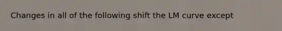 Changes in all of the following shift the LM curve except