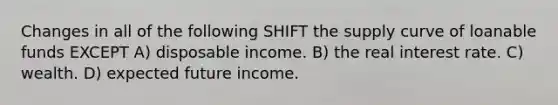 Changes in all of the following SHIFT the supply curve of loanable funds EXCEPT A) disposable income. B) the real interest rate. C) wealth. D) expected future income.