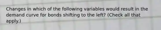 Changes in which of the following variables would result in the demand curve for bonds shifting to the​ left? ​(Check all that apply.​)