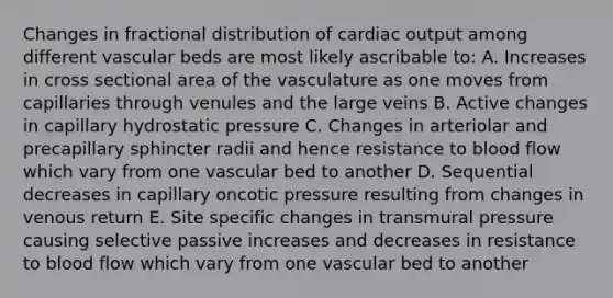 Changes in fractional distribution of cardiac output among different vascular beds are most likely ascribable to: A. Increases in cross sectional area of the vasculature as one moves from capillaries through venules and the large veins B. Active changes in capillary hydrostatic pressure C. Changes in arteriolar and precapillary sphincter radii and hence resistance to blood flow which vary from one vascular bed to another D. Sequential decreases in capillary oncotic pressure resulting from changes in venous return E. Site specific changes in transmural pressure causing selective passive increases and decreases in resistance to blood flow which vary from one vascular bed to another