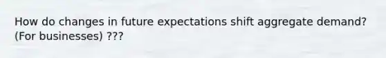 How do changes in future expectations shift aggregate demand? (For businesses) ???