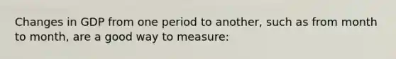 Changes in GDP from one period to another, such as from month to month, are a good way to measure: