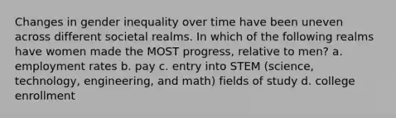 Changes in gender inequality over time have been uneven across different societal realms. In which of the following realms have women made the MOST progress, relative to men? a. employment rates b. pay c. entry into STEM (science, technology, engineering, and math) fields of study d. college enrollment