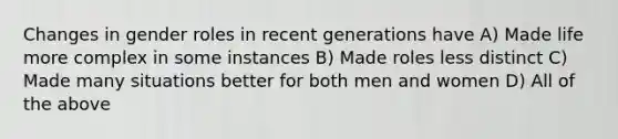 Changes in gender roles in recent generations have A) Made life more complex in some instances B) Made roles less distinct C) Made many situations better for both men and women D) All of the above