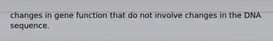changes in gene function that do not involve changes in the DNA sequence.