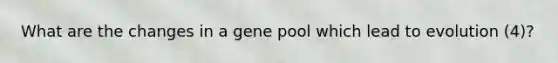 What are the changes in a gene pool which lead to evolution (4)?