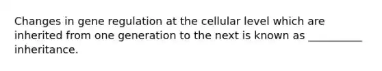 Changes in gene regulation at the cellular level which are inherited from one generation to the next is known as __________ inheritance.