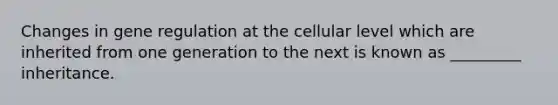 Changes in gene regulation at the cellular level which are inherited from one generation to the next is known as _________ inheritance.