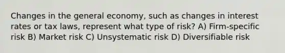 Changes in the general economy, such as changes in interest rates or tax laws, represent what type of risk? A) Firm-specific risk B) Market risk C) Unsystematic risk D) Diversifiable risk