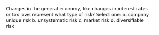 Changes in the general economy, like changes in interest rates or tax laws represent what type of risk? Select one: a. company-unique risk b. unsystematic risk c. market risk d. diversifiable risk