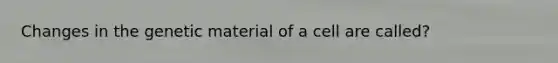 Changes in the genetic material of a cell are called?